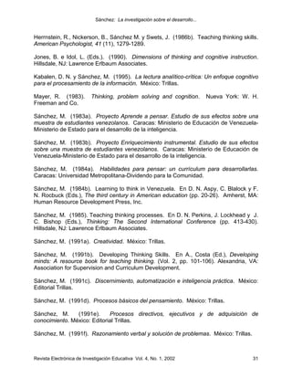 Sánchez: La investigación sobre el desarrollo...


Herrnstein, R., Nickerson, B., Sánchez M. y Swets, J. (1986b). Teaching thinking skills.
American Psychologist, 41 (11), 1279-1289.

Jones, B. e Idol, L. (Eds.). (1990). Dimensions of thinking and cognitive instruction.
Hillsdale, NJ: Lawrence Erlbaum Associates.

Kabalen, D. N. y Sánchez, M. (1995). La lectura analítico-crítica: Un enfoque cognitivo
para el procesamiento de la información. México: Trillas.

Mayer, R. (1983).         Thinking, problem solving and cognition.             Nueva York: W. H.
Freeman and Co.

Sánchez, M. (1983a). Proyecto Aprende a pensar. Estudio de sus efectos sobre una
muestra de estudiantes venezolanos. Caracas: Ministerio de Educación de Venezuela-
Ministerio de Estado para el desarrollo de la inteligencia.

Sánchez, M. (1983b). Proyecto Enriquecimiento instrumental. Estudio de sus efectos
sobre una muestra de estudiantes venezolanos. Caracas: Ministerio de Educación de
Venezuela-Ministerio de Estado para el desarrollo de la inteligencia.

Sánchez, M. (1984a). Habilidades para pensar: un currículum para desarrollarlas.
Caracas: Universidad Metropolitana-Dividendo para la Comunidad.

Sánchez, M. (1984b). Learning to think in Venezuela. En D. N. Aspy, C. Blalock y F.
N. Rocbuck (Eds.), The third century in American education (pp. 20-26). Amherst, MA:
Human Resource Development Press, Inc.

Sánchez, M. (1985). Teaching thinking processes. En D. N. Perkins, J. Lockhead y J.
C. Bishop (Eds.), Thinking: The Second International Conference (pp. 413-430).
Hillsdale, NJ: Lawrence Erlbaum Associates.

Sánchez, M. (1991a). Creatividad. México: Trillas.

Sánchez, M. (1991b). Developing Thinking Skills. En A., Costa (Ed.), Developing
minds: A resource book for teaching thinking. (Vol. 2, pp. 101-106). Alexandria, VA:
Association for Supervision and Curriculum Development.

Sánchez, M. (1991c). Discernimiento, automatización e inteligencia práctica. México:
Editorial Trillas.

Sánchez, M. (1991d). Procesos básicos del pensamiento. México: Trillas.

Sánchez, M.     (1991e).     Procesos directivos, ejecutivos y de adquisición de
conocimiento. México: Editorial Trillas.

Sánchez, M. (1991f). Razonamiento verbal y solución de problemas. México: Trillas.



Revista Electrónica de Investigación Educativa Vol. 4, No. 1, 2002                            31
 