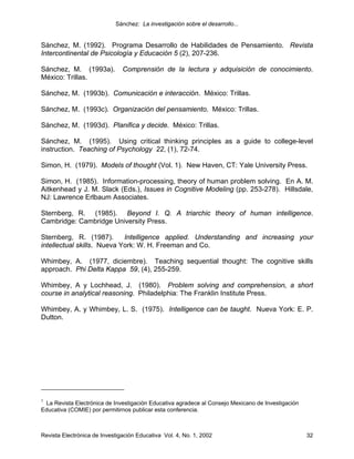 Sánchez: La investigación sobre el desarrollo...


Sánchez, M. (1992). Programa Desarrollo de Habilidades de Pensamiento. Revista
Intercontinental de Psicología y Educación 5 (2), 207-236.

Sánchez, M. (1993a).           Comprensión de la lectura y adquisición de conocimiento.
México: Trillas.

Sánchez, M. (1993b). Comunicación e interacción. México: Trillas.

Sánchez, M. (1993c). Organización del pensamiento. México: Trillas.

Sánchez, M. (1993d). Planifica y decide. México: Trillas.

Sánchez, M. (1995). Using critical thinking principles as a guide to college-level
instruction. Teaching of Psychology 22, (1), 72-74.

Simon, H. (1979). Models of thought (Vol. 1). New Haven, CT: Yale University Press.

Simon, H. (1985). Information-processing, theory of human problem solving. En A. M.
Aitkenhead y J. M. Slack (Eds.), Issues in Cognitive Modeling (pp. 253-278). Hillsdale,
NJ: Lawrence Erlbaum Associates.

Sternberg, R. (1985). Beyond I. Q. A triarchic theory of human intelligence.
Cambridge: Cambridge University Press.

Sternberg, R. (1987).       Intelligence applied. Understanding and increasing your
intellectual skills. Nueva York: W. H. Freeman and Co.

Whimbey, A. (1977, diciembre). Teaching sequential thought: The cognitive skills
approach. Phi Delta Kappa 59, (4), 255-259.

Whimbey, A y Lochhead, J. (1980). Problem solving and comprehension, a short
course in analytical reasoning. Philadelphia: The Franklin Institute Press.

Whimbey, A. y Whimbey, L. S. (1975). Intelligence can be taught. Nueva York: E. P.
Dutton.




1
 La Revista Electrónica de Investigación Educativa agradece al Consejo Mexicano de Investigación
Educativa (COMIE) por permitirnos publicar esta conferencia.



Revista Electrónica de Investigación Educativa Vol. 4, No. 1, 2002                                 32
 