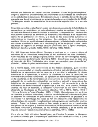 Sánchez: La investigación sobre el desarrollo...


Beranek and Newman, Inc. y quien suscribe, diseñó en 1979 el “Proyecto Inteligencia”
dirigido a desarrollar procedimientos para incrementar las habilidades de pensamiento
de los estudiantes de secundaria. Simultáneamente, se le solicitó a Edward De Bono la
asesoría para la estructuración de un proyecto basado en su metodología de CORT-
Thinking para atender las necesidades de alumnos en la segunda mitad de la escuela
primaria.

En ambos proyectos se planificaron cursos para la enseñanza directa de habilidades de
pensamiento, se desarrollaron los materiales instruccionales, se condujeron las clases y
se realizaron las evaluaciones formativas y sumativas correspondientes. Mediante las
evaluaciones formativas se ajustaron los materiales y los métodos a las necesidades
reales de las poblaciones de interés, y a través de las evaluaciones sumativas se
determinaron los impactos de los proyectos. Los resultados de las evaluaciones
revelaron diferencias significativas entre los puntajes en habilidades intelectuales de los
estudiantes sometidos al efecto de la metodología y los de los grupos control. Estos
resultados se reportan en diversos artículos publicados para la época (Herrnstein,
Nickerson, Sánchez y Swets, 1986a, 1986b; Sánchez 1983a, 1983b).

En 1980, Venezuela invitó a Robert Sternberg a participar en un proyecto dirigido al
desarrollo de las habilidades intelectuales de los estudiantes de nivel universitario.
Como resultado de este trabajo surgió la primera versión del libro Intelligence Applied,
el cual se publicó posteriormente (Sternberg, 1987). Dicho trabajo sirvió de base para
el desarrollo del libro “Habilidades para pensar: un curriculum para desarrollarlas”
(Sánchez, 1984a), dirigido a estudiantes de nivel superior.

En la misma época, como consecuencia de los trabajos realizados, quien suscribe
integró y conceptualizó un modelo o paradigma, dirigido a estimular el desarrollo de las
habilidades de pensamiento de las personas y a propiciar la aplicación de dichas
habilidades en el aprendizaje, la solución de problemas y la toma de decisiones, en
variedad de situaciones y ambientes. La aplicación de este modelo introdujo cambios
en la enseñanza, de la memorización al procesamiento de la información; propició la
aplicación del concepto de modificabilidad cognoscitiva y estimuló el desarrollo de las
habilidades de pensamiento lógico-crítico y creativo, del razonamiento y de la
transferencia de estas habilidades al aprendizaje y a la vida. Este proyecto, de largo
alcance, dio lugar al desarrollo, la validación y publicación de dos series de libros,
Desarrollo de Habilidades de Pensamiento (Sánchez 1991a, 1991b, 1991c, 1991d y
1991e) y Aprende a Pensar (Sánchez, 1993c y 1993d). Conjuntamente con los libros
se diseñaron y validaron materiales y proyectos para la implantación de cursos dirigidos
al desarrollo de habilidades de pensamiento y a la transferencia de procesos a la
enseñanza y al aprendizaje, los cuales se han ido adaptando a las necesidades de
diferentes tipos de población. La aplicación de estos proyectos se ha difundido en otros
países. Todos los trabajos realizados han estado apoyados en la investigación
disciplinada de los sujetos y procesos involucrados; en los productos obtenidos; en el
desarrollo, validación y evaluación, de los modelos utilizados; y en el estudio del
impacto personal y social de las intervenciones (Sánchez, 1991b, 1984b).

En el año de 1983, el Instituto Tecnológico y de Estudios Superiores de Monterrey
(ITESM) se interesó por la metodología desarrollada en Venezuela e invitó a quien
Revista Electrónica de Investigación Educativa Vol. 4, No. 1, 2002                       4
 