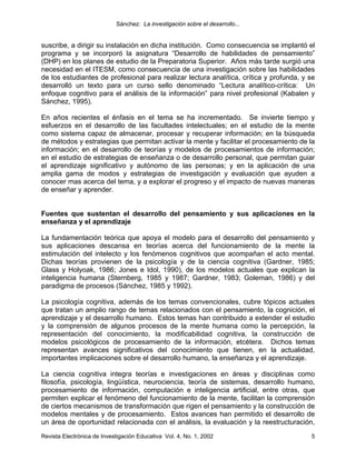 Sánchez: La investigación sobre el desarrollo...


suscribe, a dirigir su instalación en dicha institución. Como consecuencia se implantó el
programa y se incorporó la asignatura “Desarrollo de habilidades de pensamiento”
(DHP) en los planes de estudio de la Preparatoria Superior. Años más tarde surgió una
necesidad en el ITESM, como consecuencia de una investigación sobre las habilidades
de los estudiantes de profesional para realizar lectura analítica, crítica y profunda, y se
desarrolló un texto para un curso sello denominado “Lectura analítico-crítica: Un
enfoque cognitivo para el análisis de la información” para nivel profesional (Kabalen y
Sánchez, 1995).

En años recientes el énfasis en el tema se ha incrementado. Se invierte tiempo y
esfuerzos en el desarrollo de las facultades intelectuales; en el estudio de la mente
como sistema capaz de almacenar, procesar y recuperar información; en la búsqueda
de métodos y estrategias que permitan activar la mente y facilitar el procesamiento de la
información; en el desarrollo de teorías y modelos de procesamientos de información;
en el estudio de estrategias de enseñanza o de desarrollo personal, que permitan guiar
el aprendizaje significativo y autónomo de las personas; y en la aplicación de una
amplia gama de modos y estrategias de investigación y evaluación que ayuden a
conocer mas acerca del tema, y a explorar el progreso y el impacto de nuevas maneras
de enseñar y aprender.


Fuentes que sustentan el desarrollo del pensamiento y sus aplicaciones en la
enseñanza y el aprendizaje

La fundamentación teórica que apoya el modelo para el desarrollo del pensamiento y
sus aplicaciones descansa en teorías acerca del funcionamiento de la mente la
estimulación del intelecto y los fenómenos cognitivos que acompañan el acto mental.
Dichas teorías provienen de la psicología y de la ciencia cognitiva (Gardner, 1985;
Glass y Holyoak, 1986; Jones e Idol, 1990), de los modelos actuales que explican la
inteligencia humana (Sternberg, 1985 y 1987; Gardner, 1983; Goleman, 1986) y del
paradigma de procesos (Sánchez, 1985 y 1992).

La psicología cognitiva, además de los temas convencionales, cubre tópicos actuales
que tratan un amplio rango de temas relacionados con el pensamiento, la cognición, el
aprendizaje y el desarrollo humano. Estos temas han contribuido a extender el estudio
y la comprensión de algunos procesos de la mente humana como la percepción, la
representación del conocimiento, la modificabilidad cognitiva, la construcción de
modelos psicológicos de procesamiento de la información, etcétera. Dichos temas
representan avances significativos del conocimiento que tienen, en la actualidad,
importantes implicaciones sobre el desarrollo humano, la enseñanza y el aprendizaje.

La ciencia cognitiva integra teorías e investigaciones en áreas y disciplinas como
filosofía, psicología, lingüística, neurociencia, teoría de sistemas, desarrollo humano,
procesamiento de información, computación e inteligencia artificial, entre otras, que
permiten explicar el fenómeno del funcionamiento de la mente, facilitan la comprensión
de ciertos mecanismos de transformación que rigen el pensamiento y la construcción de
modelos mentales y de procesamiento. Estos avances han permitido el desarrollo de
un área de oportunidad relacionada con el análisis, la evaluación y la reestructuración,
Revista Electrónica de Investigación Educativa Vol. 4, No. 1, 2002                       5
 