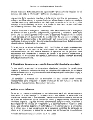 Sánchez: La investigación sobre el desarrollo...


en caso necesario, de los esquemas de organización y procesamiento utilizados por las
personas para tratar la información y definir sus propias acciones.

Los campos de la psicología cognitiva y de la ciencia cognitiva se superponen. Sin
embargo, se diferencian en el enfoque, los temas y los métodos; mientras la psicología
cognitiva construye y valida modelos psicológicos de pensamiento, la ciencia cognitiva
se apoya en otras ciencias y hace uso de la simulación y de métodos computacionales
para elaborar y validar modelos de procesamiento.

La teoría triádica de la inteligencia (Sternberg, 1985) explica el locus de la inteligencia
en términos de tres subteorías, componencial, experiencial y contextual. Esta teoría
provee una base amplia para la comprensión y el desarrollo intelectual del ser humano
y está centrada en: el razonamiento; la consideración de una serie de modelos de
adquisición de conocimientos y de optimización del pensamiento; el desarrollo de
habilidades de discernimiento y de automatización del procesamiento de la información;
y la estimulación de la inteligencia práctica.

El paradigma de los procesos (Sánchez, 1992, 1995) explica los aspectos conceptuales
y metodológicos de un enfoque de estimulación del pensamiento basado en la
operacionalización del acto mental mediante la aplicación de los procesos como
instrumentos que determinan la manera de pensar o de procesar información, y
proporcionan los mecanismos para construir, comprender, aplicar, extender, delimitar y
profundizar el conocimiento.


II. El paradigma de procesos y el modelo de desarrollo intelectual y aprendizaje

En esta sección se esbozan los fundamentos y las bases operativas del paradigma de
procesos, y se introducen los conceptos y las variables más importantes del modelo de
desarrollo intelectual que se propone como alternativa para optimizar el aprendizaje y el
desempeño del ser humano.

Los conceptos y modelos que se mencionan en esta sección abren caminos
insospechados para enriquecer el capital intelectual del ser humano a través del
desarrollo de nuevas maneras de enseñar y aprender.


Modelos acerca del pensar

Pensar es un proceso complejo que no está claramente explicado; sin embargo con
fines prácticos y de investigación, se elaboran modelos hipotéticos explicativos que
pueden ser conceptuales u operacionales. Existen diversidad de modelos, muchos de
los cuales se diferencian por la concepción teórica y especialmente psicológica del
fenómeno cognitivo. Algunos modelos, denominados componenciales, involucran la
descomposición del proceso en componentes y el establecimiento de relaciones entre
éstos. Las relaciones, dependiendo del modelo, pueden ser jerárquicas o temporales;
en el primer caso, lo que se representa es la estructura semántica del constructo de
interés y en el segundo, la secuencia de pasos que conforman los procedimientos
Revista Electrónica de Investigación Educativa Vol. 4, No. 1, 2002                       6
 