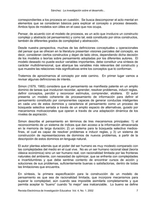 Sánchez: La investigación sobre el desarrollo...


correspondientes a los procesos en cuestión. Se busca descomponer el acto mental en
elementos que se consideran básicos para explicar el concepto o proceso deseado.
Ambos tipos de modelos son útiles en el caso que nos ocupa.

Pensar, de acuerdo con el modelo de procesos, es un acto que involucra un constructo
complejo y abstracto (el pensamiento) y como tal, está constituido por otros constructos,
también de diferentes grados de complejidad y abstracción.

Desde nuestra perspectiva, muchas de las definiciones conceptuales u operacionales
del pensar que se ofrecen en la literatura presentan visiones parciales del concepto, es
decir, consideran ciertos constructos y dejan de lado otros, dependiendo dicha decisión
de los modelos o teorías sobre pensamiento adoptadas por los diferentes autores. El
modelo deseado no puede excluir variables importantes, debe constituir una síntesis de
carácter multidimensional, que abarque las variables más relevantes del constructo y
que muestre las relaciones más significativas entre los conceptos que lo conforman.

Tratemos de aproximarnos al concepto por este camino. En primer lugar vamos a
revisar algunas definiciones de interés.

Simon (1979, 1985) considera que el pensamiento se manifiesta patente en un amplio
dominio de tareas que involucran recordar, aprender, resolver problemas, inducir reglas,
definir conceptos, percibir y reconocer estímulos, comprender, etcétera. El autor
presenta un modelo coherente de procesamiento de información para definir el
pensamiento constituido por componentes capaces de generar conductas inteligentes
en cada uno de estos dominios y caracteriza el pensamiento como un proceso de
búsqueda selectiva seriada a través de un amplio espacio de alternativas, guiado por
mecanismos motivacionales que operan a través de una adaptación dinámica de los
niveles de aspiración.

Simon describe el pensamiento en términos de tres mecanismos principales: 1) el
reconocimiento de un sistema de índices que dan acceso a la información almacenada
en la memoria de larga duración; 2) un sistema para la búsqueda selectiva medios-
fines, el cual es capaz de resolver problemas e inducir reglas, y 3) un sistema de
construcción de representaciones de dominios de nuevos problemas, a partir de la
descripción de estos dominios en lenguaje natural.

El autor plantea además que el poder del ser humano es muy modesto comparado con
las complejidades del medio en el cual vive. No es un ser humano racional ideal (teoría
clásica económica) sino un ser humano real, con racionalidad limitada por las fronteras
naturales del ambiente, con necesidad de optimizar, que se enfrenta con complejidades
e incertidumbres y que debe sentirse contento de encontrar cursos de acción y
soluciones de sus problemas, suficientemente buenas o satisfactorias, dentro de todas
las limitaciones que encuentra.

En síntesis, la primera especificación para la construcción de un modelo de
pensamiento es que sea de racionalidad limitada, que incorpore mecanismos para
superar la complejidad, aún cuando sea imposible asimilarla completamente y que
permita aceptar lo “bueno” cuando “lo mejor” sea inalcanzable. Lo bueno se define
Revista Electrónica de Investigación Educativa Vol. 4, No. 1, 2002                     7
 