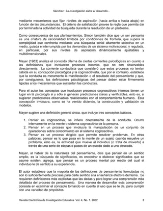Sánchez: La investigación sobre el desarrollo...


mediante mecanismos que fijan niveles de aspiración (hacia arriba o hacia abajo) en
función de las circunstancias. El criterio de satisfacción provee la regla que permita dar
por terminada la actividad de búsqueda durante la resolución de un problema.

Como consecuencia de sus planteamientos, Simon también dice que un ser pensante
es una criatura de racionalidad limitada por condiciones de frontera, que supera la
complejidad que confronta mediante una búsqueda serial altamente selectiva en un
medio, guiada e interrumpida por las demandas de un sistema motivacional, y regulada,
en particular, por sus niveles de aspiración dinámicamente ajustables y
multidimensionales.

Mayer (1983) analiza el conocido dilema de ciertas corrientes psicológicas en cuanto a
las definiciones que involucran procesos internos, que no son observables
directamente. La corriente conductista que consideró que estos procesos no tenían
cabida en su concepción psicológica y la cognoscitivista, que por el contrario, establece
que la conducta es meramente la manifestación o el resultado del pensamiento y que,
por consiguiente, las definiciones psicológicas del pensar deben estar firmemente
ligadas a los mecanismos que sustentan las conductas.

Para el autor los conceptos que involucran procesos cognoscitivos internos tienen un
lugar en la psicología si y sólo si generan predicciones claras y verificables, esto es, si
sugieren predicciones observables relacionadas con el comportamiento humano. Esta
concepción involucra, como se ha venido diciendo, la construcción y validación de
modelos.

Mayer sugiere una definición general única, que incluye tres conceptos básicos.

    1. Pensar es cognoscitivo, se infiere directamente de la conducta. Ocurre
       internamente en la mente o sistema cognoscitivo de la persona.
    2. Pensar en un proceso que involucra la manipulación de un conjunto de
       operaciones sobre conocimiento en el sistema cognoscitivo.
    3. Pensar es un proceso dirigido que permite resolver problemas. En otras
       palabras, pensar es lo que pasa en la mente de un sujeto cuando resuelve un
       problema, esto es, la actividad que mueve al individuo (o trata de moverlo) a
       través de una serie de etapas o pasos de un estado dado a uno deseado.

Mayer, al hablar de la naturaleza del pensamiento, dice que pensar en un sentido
amplio, es la búsqueda de significados, es encontrar o elaborar significados que se
asume existen; agrega, que pensar es un proceso mental por medio del cual el
individuo le da sentido a su experiencia.

El autor establece que la mayoría de las definiciones de pensamiento formuladas no
son lo suficientemente precisas para darle sentido a la enseñanza efectiva del tema. Se
requieren definiciones más explícitas que las dadas y para lograr una comprensión más
detallada del proceso de pensamiento. Una manera de desarrollar esta comprensión
consiste en examinar el concepto tomando en cuenta el uso que se le da, para cumplir
con una variedad de propósitos.


Revista Electrónica de Investigación Educativa Vol. 4, No. 1, 2002                       8
 
