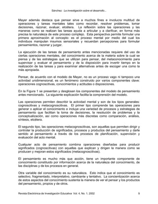 Sánchez: La investigación sobre el desarrollo...


Mayer además destaca que pensar sirve a muchos fines e involucra multitud de
operaciones y tareas mentales tales como recordar, resolver problemas, tomar
decisiones, razonar, evaluar, etcétera. La reflexión sobre las operaciones y las
maneras como se realizan las tareas ayuda a articular y a clarificar, en forma más
precisa la naturaleza de este proceso complejo. Esta perspectiva permite formular una
primera aproximación al concepto: es el proceso mental por medio del cual los
individuos manipulan insumos sensoriales y recuerdan percepciones para formular
pensamientos, razonar y juzgar.

La ejecución de las tareas de pensamiento antes mencionadas requiere del uso de
ciertas operaciones mentales, del conocimiento acerca de la materia sobre la cual se
piensa y de las estrategias que se utilizan para pensar, del metaconocimiento para
supervisar y evaluar el pensamiento y de la disposición para invertir tiempo en la
realización de las tareas y para examinar alternativas antes de escoger una como la
más apropiada.

Pensar, de acuerdo con el modelo de Mayer, no es un proceso vago ni tampoco una
actividad unidimensional, es un fenómeno construido por varios componentes clave:
operaciones cognoscitivas, conocimientos y actitudes o disposiciones.

En la Figura 1 se presentan y desglosan los componentes del modelo de pensamiento
antes mencionado. La siguiente explicación facilita la comprensión del modelo.

Las operaciones permiten describir la actividad mental y son de los tipos generales:
cognoscitivas y metacognoscitivas. El primer tipo comprende las operaciones para
generar o aplicar el conocimiento e incluye una variedad de procesos y estrategias de
pensamiento que facilitan la toma de decisiones, la resolución de problemas y la
conceptualización, así como operaciones más discretas como comparación, análisis,
síntesis, etcétera.

El segundo tipo, las operaciones metacognoscitivas, son aquellas que permiten dirigir y
controlar la producción de significados, procesos y productos del pensamiento y darle
sentido al pensamiento a través de los procesos de planificación, supervisión y
evaluación del acto mental.

Cualquier acto de pensamiento combina operaciones diseñadas para producir
significados (cognoscitivas) con aquellas que explican y dirigen la manera como se
producen y mejoran estos significados (metacognoscitivas).

El pensamiento es mucho más que acción, tiene un importante componente de
conocimiento constituido por información acerca de la naturaleza del conocimiento, de
las disciplinas y de los procesos en general.

Otra variable del conocimiento es su naturaleza. Esto indica que el conocimiento es
selectivo, fragmentado, interpretativo, cambiante y tentativo. La concientización acerca
de estos aspectos del conocimiento sustenta la manera de ver el pensar y los productos
del pensamiento, propios y de otros.


Revista Electrónica de Investigación Educativa Vol. 4, No. 1, 2002                    9
 