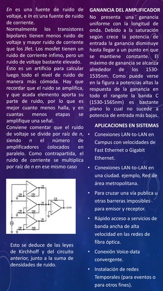 En es una fuente de ruido de
voltaje, e In es una fuente de ruido
de corriente.
Normalmente los transistores
bipolares tienen menos ruido de
voltaje y mayor ruido de corriente
que los Jfet. Los mosfet tienen un
ruido de corriente ínfimo, pero un
ruido de voltaje bastante elevado.
Ésto es un artificio para calcular
luego todo el nivel de ruido de
manera más cómoda. Hay que
recordar que el ruido se amplifica,
y que acada elemento aporta su
parte de ruido, por lo que es
mejor cuanto menos halla, y en
cuantas menos etapas se
amplifique una señal.
Conviene comentar que el ruido
de voltaje se divide por raíz de n,
siendo n el número de
amplificadores colocados en
paralelo. Como contrapartida, el
ruido de corriente se multiplica
por raíz de n en ese mismo caso
Esto se deduce de las leyes
de Kirchhoff y del circuito
anterior, junto a la suma de
densidades de ruido.
GANANCIA DEL AMPLIFICADOR
No presenta una ganancia
uniforme con la longitud de
onda. Debido a la saturación
según crece la potencia de
entrada la ganancia disminuye
hasta llegar a un punto en que
se mantiene constante. El
máximo de ganancia se alcanza
alrededor de los 1530-
1535nm. Como puede verse
en la figura a potencias altas la
respuesta de la ganancia en
todo el rangote la banda C
(1530-1565nm) es bastante
plano lo cual no sucede a
potencia de entrada más bajas.
• Conexiones LAN-to-LAN en
Campus con velocidades de
Fast Ethernet o Gigabit
Ethernet.
• Conexiones LAN-to-LAN en
una ciudad. ejemplo, Red de
área metropolitana.
• Para cruzar una vía publica u
otras barreras imposibles
para emisor y receptor.
• Rápido acceso a servicios de
banda ancha de alta
velocidad en las redes de
fibra óptica.
• Conexión Voice-data
convergente.
• Instalación de redes
Temporales (para eventos o
para otros fines).
APLICACIONES EN SISTEMAS
 