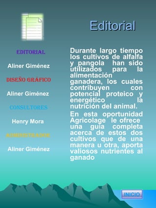 Editorial Durante largo tiempo los cultivos de alfalfa y pangola  han sido utilizados para la alimentación ganadera, los cuales contribuyen con potencial proteico y energético  la nutrición del animal. En esta oportunidad Agricolage  le ofrece  una guía completa acerca de estos dos cultivos que de una manera u otra, aporta valiosos nutrientes al ganado Editorial Aliner Giménez Diseño gráfico Aliner Giménez   Consultores Henry Mora   Administrador   Aliner Giménez INICIO 