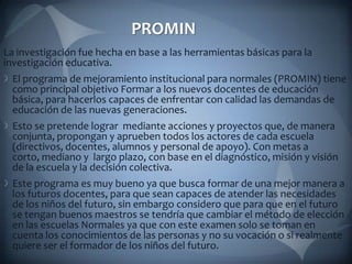 PROMIN
La investigación fue hecha en base a las herramientas básicas para la
investigación educativa.
 El programa de mejoramiento institucional para normales (PROMIN) tiene
 como principal objetivo Formar a los nuevos docentes de educación
 básica, para hacerlos capaces de enfrentar con calidad las demandas de
 educación de las nuevas generaciones.
 Esto se pretende lograr mediante acciones y proyectos que, de manera
 conjunta, propongan y aprueben todos los actores de cada escuela
 (directivos, docentes, alumnos y personal de apoyo). Con metas a
 corto, mediano y largo plazo, con base en el diagnóstico, misión y visión
 de la escuela y la decisión colectiva.
 Este programa es muy bueno ya que busca formar de una mejor manera a
 los futuros docentes, para que sean capaces de atender las necesidades
 de los niños del futuro, sin embargo considero que para que en el futuro
 se tengan buenos maestros se tendría que cambiar el método de elección
 en las escuelas Normales ya que con este examen solo se toman en
 cuenta los conocimientos de las personas y no su vocación o si realmente
 quiere ser el formador de los niños del futuro.
 