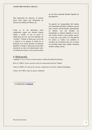 ALBERT BRANDO DIAZ ARBAIZA 
Revista Electronica 
9 
Para representar los silencios, el sistema posee otros signos que representan un silencio de redonda, de blanca, etc.. 
Como se ve, las duraciones están establecidas según una relación binaria (doble o mitad), lo que no prevé la subdivisión por tres, que será indicada con "tresillos". Cuando se desea que a una nota o silencio se le agregue la mitad de su duración, se le coloca un punto a la derecha (puntillo). Cuando se desea que la nota dure, además de su valor, otro determinado valor, se escriben dos notas y se las une por medio de una línea arqueada llamada ligadura de prolongación. 
En general, las incapacidades del sistema son subsanadas apelando a palabras escritas más o menos convencionales, generalmente en italiano. Así, por ejemplo, las intensidades se indican mediante el uso de una f (forte, fuerte) o una p (piano, suave), o varias efes y pes juntas. La velocidad de los pulsos se indica con palabras al comienzo de la partitura que son, en orden de velocidad: largo, lento, adagio, moderato, andante, allegro, presto. 
i 
8. Bibliografía 
Copland, A. (s.f.). Como escuchar música. Fondo de Cultura Económica. 
Kivy, P. (2001). Nuevos ensayos sobre la comprensión musical. Paidós. 
Trias, E. (2007). El canto de las sirenas: argumentos musicales. Galaxia Gutenberg. 
Ulrich , M. (1985). Atlas de música. Editorial. 
i . La música es un estímulo 