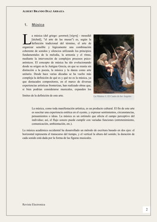 ALBERT BRANDO DIAZ ARBAIZA 
Revista Electronica 
2 
1. Música 
a música (del griego: μουσική [τέχνη] - mousikē [téchnē], "el arte de las musas") es, según la definición tradicional del término, el arte de organizar sensible y lógicamente una combinación coherente de sonidos y silencios utilizando los principios fundamentales de la melodía, la armonía y el ritmo, mediante la intervención de complejos procesos psico- anímicos. El concepto de música ha ido evolucionando desde su origen en la Antigua Grecia, en que se reunía sin distinción a la poesía, la música y la danza como arte unitario. Desde hace varias décadas se ha vuelto más compleja la definición de qué es y qué no es la música, ya que destacados compositores, en el marco de diversas experiencias artísticas fronterizas, han realizado obras que, si bien podrían considerarse musicales, expanden los límites de la definición de este arte. 
La música, como toda manifestación artística, es un producto cultural. El fin de este arte es suscitar una experiencia estética en el oyente, y expresar sentimientos, circunstancias, pensamientos o ideas. La música es un estímulo que afecta el campo perceptivo del individuo; así, el flujo sonoro puede cumplir con variadas funciones (entretenimiento, comunicación, ambientación, etc.). 
La música académica occidental ha desarrollado un método de escritura basado en dos ejes: el horizontal representa el transcurso del tiempo, y el vertical la altura del sonido; la duración de cada sonido está dada por la forma de las figuras musicales. 
L 
La Música 1: El Canto de los Ángeles  
