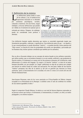 ALBERT BRANDO DIAZ ARBAIZA 
Revista Electronica 
3 
2. Definición de la música 
as definiciones parten desde el seno de las culturas, y así, el sentido de las expresiones musicales se ve afectado por cuestiones psicológicas, sociales, culturales e históricas. De esta forma, surgen múltiples y diversas definiciones que pueden ser válidas en el momento de expresar qué se entiende por música. Ninguna, sin embargo, puede ser considerada como perfecta o absoluta. 
Una definición bastante amplia determina que música es sonoridad organizada (según una formulación perceptible, coherente y significativa). Esta definición parte de que —en aquello a lo que consensualmente se puede denominar "música"— se pueden percibir ciertos patrones del "flujo sonoro" en función de cómo las propiedades del sonido son aprendidas y procesadas por los humanos (hay incluso quienes consideran que también por los animales). 
Hoy en día es frecuente trabajar con un concepto de música basado en tres atributos esenciales: que utiliza sonidos, que es un producto humano (y en este sentido, artificial) y que predomina la función estética. Si tomáramos en cuenta solo los dos primeros elementos de la definición, nada diferenciaría a la música del lenguaje. En cuanto a la función "estética", se trata de un punto bastante discutible; así, por ejemplo, un "jingle" publicitario no deja de ser música por cumplir una función no estética (tratar de vender una mercancía). Por otra parte, hablar de una función "estética" presupone una idea de la música (y del arte en general) que funciona en forma autónoma, ajena al funcionamiento de la sociedad, tal como la vemos en la teoría del arte del filósofo Immanuel Kant. 
Jean-Jacques Rousseau, autor de las voces musicales en L'Encyclopédie de Diderot, después recogidas en su Dictionnaire de la Musique1, la definió como el «arte de combinar los sonidos de una manera agradable al oído».2 
Según el compositor Claude Debussy, la música es «un total de fuerzas dispersas expresadas en un proceso sonoro que incluye: el instrumento, el instrumentista, el creador y su obra, un medio propagador y un sistema receptor». 
1 Dictionnaire de la Musique (Paris: Duchesne, 1768) 2 Jean-Jacques Rousseau: Diccionario de Música (Madrid: Akal, 2007) 
L 
La Música 2: La música académica occidental ha desarrollado un método de escritura basado en dos ejes: el horizontal representa el transcurso del tiempo, y el vertical la altura del sonido; la duración de cada sonido está dada por la forma de las figuras musicales.  