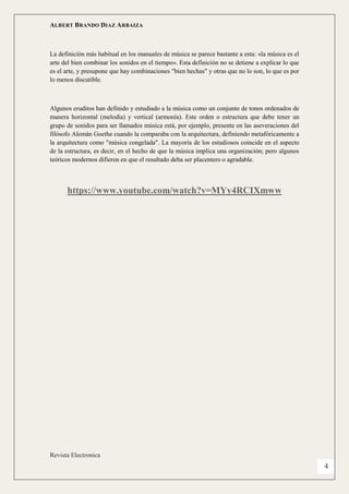 ALBERT BRANDO DIAZ ARBAIZA 
Revista Electronica 
4 
La definición más habitual en los manuales de música se parece bastante a esta: «la música es el arte del bien combinar los sonidos en el tiempo». Esta definición no se detiene a explicar lo que es el arte, y presupone que hay combinaciones "bien hechas" y otras que no lo son, lo que es por lo menos discutible. 
Algunos eruditos han definido y estudiado a la música como un conjunto de tonos ordenados de manera horizontal (melodía) y vertical (armonía). Este orden o estructura que debe tener un grupo de sonidos para ser llamados música está, por ejemplo, presente en las aseveraciones del filósofo Alemán Goethe cuando la comparaba con la arquitectura, definiendo metafóricamente a la arquitectura como "música congelada". La mayoría de los estudiosos coincide en el aspecto de la estructura, es decir, en el hecho de que la música implica una organización; pero algunos teóricos modernos difieren en que el resultado deba ser placentero o agradable. 
https://www.youtube.com/watch?v=MYy4RCIXmww 
 