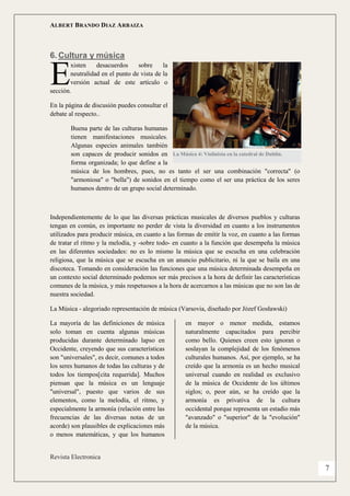 ALBERT BRANDO DIAZ ARBAIZA 
Revista Electronica 
7 
6. Cultura y música 
xisten desacuerdos sobre la neutralidad en el punto de vista de la versión actual de este artículo o sección. 
En la página de discusión puedes consultar el debate al respecto.. 
Buena parte de las culturas humanas tienen manifestaciones musicales. Algunas especies animales también son capaces de producir sonidos en forma organizada; lo que define a la música de los hombres, pues, no es tanto el ser una combinación "correcta" (o "armoniosa" o "bella") de sonidos en el tiempo como el ser una práctica de los seres humanos dentro de un grupo social determinado. 
Independientemente de lo que las diversas prácticas musicales de diversos pueblos y culturas tengan en común, es importante no perder de vista la diversidad en cuanto a los instrumentos utilizados para producir música, en cuanto a las formas de emitir la voz, en cuanto a las formas de tratar el ritmo y la melodía, y -sobre todo- en cuanto a la función que desempeña la música en las diferentes sociedades: no es lo mismo la música que se escucha en una celebración religiosa, que la música que se escucha en un anuncio publicitario, ni la que se baila en una discoteca. Tomando en consideración las funciones que una música determinada desempeña en un contexto social determinado podemos ser más precisos a la hora de definir las características comunes de la música, y más respetuosos a la hora de acercarnos a las músicas que no son las de nuestra sociedad. 
La Música - alegoriado representación de música (Varsovia, diseñado por Józef Gosławski) 
La mayoría de las definiciones de música solo toman en cuenta algunas músicas producidas durante determinado lapso en Occidente, creyendo que sus características son "universales", es decir, comunes a todos los seres humanos de todas las culturas y de todos los tiempos[cita requerida]. Muchos piensan que la música es un lenguaje "universal", puesto que varios de sus elementos, como la melodía, el ritmo, y especialmente la armonía (relación entre las frecuencias de las diversas notas de un acorde) son plausibles de explicaciones más o menos matemáticas, y que los humanos en mayor o menor medida, estamos naturalmente capacitados para percibir como bello. Quienes creen esto ignoran o soslayan la complejidad de los fenómenos culturales humanos. Así, por ejemplo, se ha creído que la armonía es un hecho musical universal cuando en realidad es exclusivo de la música de Occidente de los últimos siglos; o, peor aún, se ha creído que la armonía es privativa de la cultura occidental porque representa un estadio más "avanzado" o "superior" de la "evolución" de la música. 
E 
La Música 4: Violinista en la catedral de Dublín.  