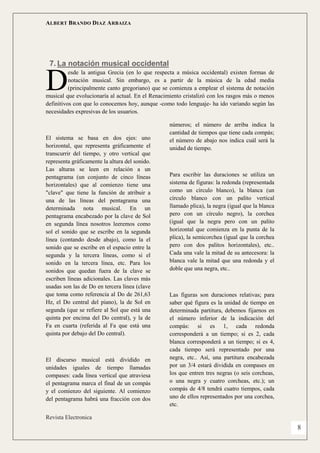 ALBERT BRANDO DIAZ ARBAIZA 
Revista Electronica 
8 
7. La notación musical occidental 
esde la antigua Grecia (en lo que respecta a música occidental) existen formas de notación musical. Sin embargo, es a partir de la música de la edad media (principalmente canto gregoriano) que se comienza a emplear el sistema de notación musical que evolucionaría al actual. En el Renacimiento cristalizó con los rasgos más o menos definitivos con que lo conocemos hoy, aunque -como todo lenguaje- ha ido variando según las necesidades expresivas de los usuarios. 
El sistema se basa en dos ejes: uno horizontal, que representa gráficamente el transcurrir del tiempo, y otro vertical que representa gráficamente la altura del sonido. Las alturas se leen en relación a un pentagrama (un conjunto de cinco líneas horizontales) que al comienzo tiene una "clave" que tiene la función de atribuir a una de las líneas del pentagrama una determinada nota musical. En un pentagrama encabezado por la clave de Sol en segunda línea nosotros leeremos como sol el sonido que se escribe en la segunda línea (contando desde abajo), como la el sonido que se escribe en el espacio entre la segunda y la tercera líneas, como si el sonido en la tercera línea, etc. Para los sonidos que quedan fuera de la clave se escriben líneas adicionales. Las claves más usadas son las de Do en tercera línea (clave que toma como referencia al Do de 261,63 Hz, el Do central del piano), la de Sol en segunda (que se refiere al Sol que está una quinta por encima del Do central), y la de Fa en cuarta (referida al Fa que está una quinta por debajo del Do central). 
El discurso musical está dividido en unidades iguales de tiempo llamadas compases: cada línea vertical que atraviesa el pentagrama marca el final de un compás y el comienzo del siguiente. Al comienzo del pentagrama habrá una fracción con dos números; el número de arriba indica la cantidad de tiempos que tiene cada compás; el número de abajo nos indica cuál será la unidad de tiempo. 
Para escribir las duraciones se utiliza un sistema de figuras: la redonda (representada como un círculo blanco), la blanca (un círculo blanco con un palito vertical llamado plica), la negra (igual que la blanca pero con un círculo negro), la corchea (igual que la negra pero con un palito horizontal que comienza en la punta de la plica), la semicorchea (igual que la corchea pero con dos palitos horizontales), etc.. Cada una vale la mitad de su antecesora: la blanca vale la mitad que una redonda y el doble que una negra, etc.. 
Las figuras son duraciones relativas; para saber qué figura es la unidad de tiempo en determinada partitura, debemos fijarnos en el número inferior de la indicación del compás: si es 1, cada redonda corresponderá a un tiempo; si es 2, cada blanca corresponderá a un tiempo; si es 4, cada tiempo será representado por una negra, etc.. Así, una partitura encabezada por un 3/4 estará dividida en compases en los que entren tres negras (o seis corcheas, o una negra y cuatro corcheas, etc.); un compás de 4/8 tendrá cuatro tiempos, cada uno de ellos representados por una corchea, etc. 
D  