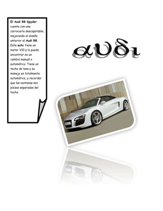 El Audi R8 Spyder
cuenta con una
carrocería descapotable,
mejorando el diseño
anterior el Audi R8.
Este auto tiene un
motor V10 y lo puede
encontrar en un
cambio manual o
automático. Tiene un
techo de lona y su
manejo es totalmente
automático, y recordar
que las ventanas son
piezas separadas del
techo.
 