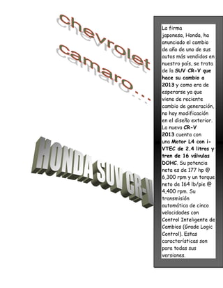 La firma
japonesa, Honda, ha
anunciado el cambio
de año de uno de sus
autos más vendidos en
nuestro país, se trata
de la SUV CR-V que
hace su cambio a
2013 y como era de
esperarse ya que
viene de reciente
cambio de generación,
no hay modificación
en el diseño exterior.
La nueva CR-V
2013 cuenta con
una Motor L4 con i-
VTEC de 2.4 litros y
tren de 16 válvulas
DOHC. Su potencia
neta es de 177 hp @
6,300 rpm y un torque
neto de 164 lb/pie @
4,400 rpm. Su
transmisión
automática de cinco
velocidades con
Control Inteligente de
Cambios (Grade Logic
Control). Estas
características son
para todas sus
versiones.
 