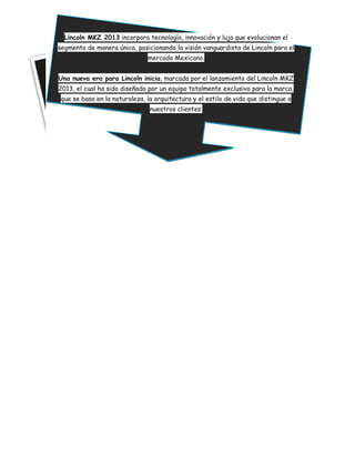 Lincoln MKZ 2013 incorpora tecnología, innovación y lujo que evolucionan el
segmento de manera única, posicionando la visión vanguardista de Lincoln para el
                               mercado Mexicano.


Una nueva era para Lincoln inicia, marcada por el lanzamiento del Lincoln MKZ
2013, el cual ha sido diseñado por un equipo totalmente exclusivo para la marca,
 que se basa en la naturaleza, la arquitectura y el estilo de vida que distingue a
                                nuestros clientes.
 