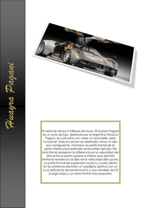 Huayra Pagani




                El vehículo de los 2 millones de euros. El Huayra Pagani
                 es un auto de lujo, diseñado por el argentino Horacio
                   Pagani, el cual soñó con crear un auto bello, pero
                  funcional. Todo el coche fue diseñado como un ala:
                    por consiguiente, montaron la parte frontal de la
                   parte inferior para extender el recorrido del aire. De
                esta forma redujeron la diferencia en la velocidad del
                    aire entre la parte superior e inferior que permite
                limitar la tendencia al alza en la velocidad del coche.
                  La parte frontal de suspensión activa y cuatro aletas
                  en los extremos permiten un equilibrio óptimo con un
                 cx (coeficiente de penetración) y una variable de CZ
                      (carga baja) y un área frontal más pequeña.
 