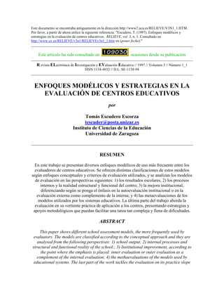 Este documento se encontraba antiguamente en la dirección http://www2.uca.es/RELIEVE/V3N1_1.HTM.
Por favor, a partir de ahora utilice la siguiente referencia: "Escudero, T. (1997). Enfoques modélicos y
estrategias en la evaluación de centros educativos. RELIEVE, vol. 3, n. 1. Consultado en
http://www.uv.es/RELIEVE/v3n1/RELIEVEv3n1_1.htm en (poner fecha)."
Este artículo ha sido consultado en ocasiones desde su publicación
R evista ELectrónica de Investigación y EValuación Educativa // 1997 // Volumen 3 // Número 1_1
ISSN 1134-4032 // D.L. SE-1138-94
ENFOQUES MODÉLICOS Y ESTRATEGIAS EN LA
EVALUACIÓN DE CENTROS EDUCATIVOS
por
Tomás Escudero Escorza
tescuder@posta.unizar.es
Instituto de Ciencias de la Educación
Universidad de Zaragoza
RESUMEN
En este trabajo se presentan diversos enfoques modélicos de uso más frecuente entre los
evaluadores de centros educativos. Se ofrecen distintas clasificaciones de estos modelos
según enfoques conceptuales y criterios de evaluación utilizados, y se analizan los modelos
de evaluación en las perspectivas siguientes: 1) los resultados escolares, 2) los procesos
internos y la realidad estructural y funcional del centro; 3) la mejora institucional,
diferenciando según se ponga el énfasis en la autoevaluación institucional o en la
evaluación externa como complemento de la interna; y 4) las metaevaluaciones de los
modelos utilizados por los sistemas educativos. La última parte del trabajo aborda la
evaluación en su vertiente práctica de aplicación a los centros, presentando estrategias y
apoyos metodológicos que puedan facilitar una tarea tan compleja y llena de dificultades.
ABSTRACT
This paper shows different school assessment models, the more frequently used by
evaluators. The models are classified according to the conceptual approach and they are
analysed from the following perspectives: 1) school output; 2) internal processes and
structural and functional reality of the school.; 3) Institutional improvement, according to
the point where the emphasis is placed: inner evaluation or outer evaluation as a
complement of the internal evaluation; 4) the methaevaluations of the models used by
educational systems. The last part of the work tackles the evaluation on its practice slope
 