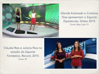 Glenda Kozlowski e Cristiane
Dias apresentam o Esporte
Espetacular, Globo 2015
Fonte: Blog Tudo TV
Cláudia Reis e Juliana Rios no
estúdio do Esporte
Fantástico, Record, 2015
Fonte: R7
 