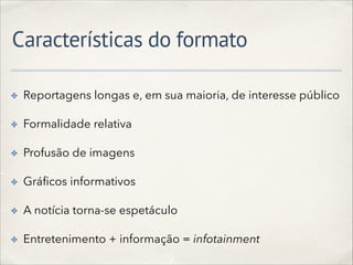 Características do formato
✤ Reportagens longas e, em sua maioria, de interesse público
✤ Formalidade relativa
✤ Profusão de imagens
✤ Gráﬁcos informativos
✤ A notícia torna-se espetáculo
✤ Entretenimento + informação = infotainment
 