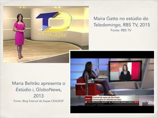Maíra Gatto no estúdio do
Teledomingo, RBS TV, 2015
Fonte: RBS TV
Maria Beltrão apresenta o
Estúdio i, GloboNews,
2013
Fonte: Blog Festival de Sopas CEAGESP
 