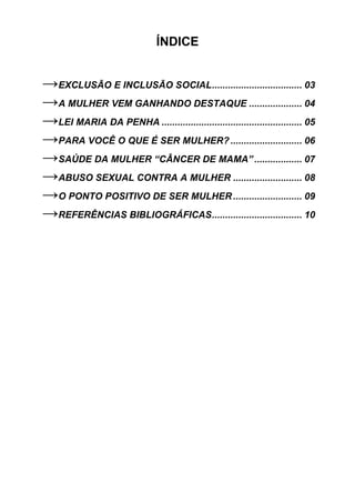ÍNDICE


→EXCLUSÃO E INCLUSÃO SOCIAL.................................. 03
→A MULHER VEM GANHANDO DESTAQUE .................... 04
→LEI MARIA DA PENHA ..................................................... 05
→PARA VOCÊ O QUE É SER MULHER? ........................... 06
→SAÚDE DA MULHER “CÂNCER DE MAMA” .................. 07
→ABUSO SEXUAL CONTRA A MULHER .......................... 08
→O PONTO POSITIVO DE SER MULHER .......................... 09
→REFERÊNCIAS BIBLIOGRÁFICAS.................................. 10




                                                                           2
 
