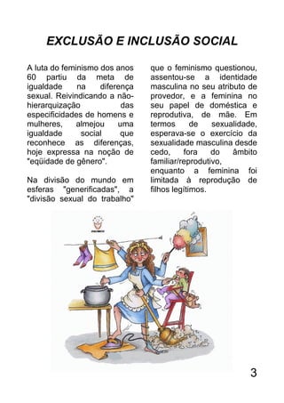 EXCLUSÃO E INCLUSÃO SOCIAL

A luta do feminismo dos anos    que o feminismo questionou,
60 partiu da meta de            assentou-se a identidade
igualdade     na    diferença   masculina no seu atributo de
sexual. Reivindicando a não-    provedor, e a feminina no
hierarquização            das   seu papel de doméstica e
especificidades de homens e     reprodutiva, de mãe. Em
mulheres,     almejou    uma    termos       de   sexualidade,
igualdade      social     que   esperava-se o exercício da
reconhece as diferenças,        sexualidade masculina desde
hoje expressa na noção de       cedo,     fora    do   âmbito
"eqüidade de gênero".           familiar/reprodutivo,
                                enquanto a feminina foi
Na divisão do mundo em          limitada à reprodução de
esferas "generificadas", a      filhos legítimos.
"divisão sexual do trabalho"




                                                            3
 