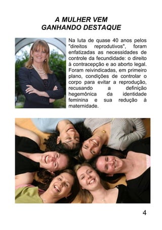 A MULHER VEM
GANHANDO DESTAQUE
     Na luta de quase 40 anos pelos
     "direitos reprodutivos", foram
     enfatizadas as necessidades de
     controle da fecundidade: o direito
     à contracepção e ao aborto legal.
     Foram reivindicadas, em primeiro
     plano, condições de controlar o
     corpo para evitar a reprodução,
     recusando        a      definição
     hegemônica      da    identidade
     feminina e sua redução à
     maternidade.




                                     4
 