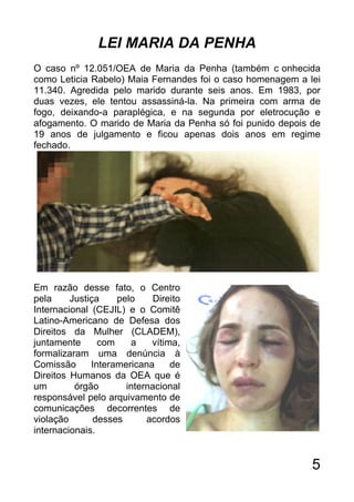 LEI MARIA DA PENHA
O caso nº 12.051/OEA de Maria da Penha (também c onhecida
como Leticia Rabelo) Maia Fernandes foi o caso homenagem a lei
11.340. Agredida pelo marido durante seis anos. Em 1983, por
duas vezes, ele tentou assassiná-la. Na primeira com arma de
fogo, deixando-a paraplégica, e na segunda por eletrocução e
afogamento. O marido de Maria da Penha só foi punido depois de
19 anos de julgamento e ficou apenas dois anos em regime
fechado.




Em razão desse fato, o Centro
pela     Justiça    pelo    Direito
Internacional (CEJIL) e o Comitê
Latino-Americano de Defesa dos
Direitos da Mulher (CLADEM),
juntamente      com    a    vítima,
formalizaram uma denúncia à
Comissão      Interamericana     de
Direitos Humanos da OEA que é
um        órgão       internacional
responsável pelo arquivamento de
comunicações decorrentes de
violação       desses      acordos
internacionais.


                                                            5
 