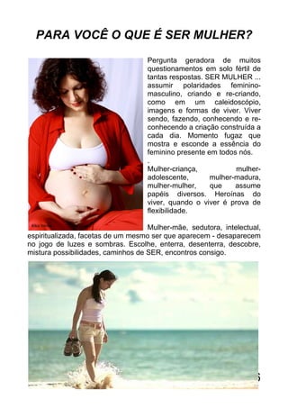 PARA VOCÊ O QUE É SER MULHER?
                                    Pergunta geradora de muitos
                                    questionamentos em solo fértil de
                                    tantas respostas. SER MULHER ...
                                    assumir polaridades feminino-
                                    masculino, criando e re-criando,
                                    como em um caleidoscópio,
                                    imagens e formas de viver. Viver
                                    sendo, fazendo, conhecendo e re-
                                    conhecendo a criação construída a
                                    cada dia. Momento fugaz que
                                    mostra e esconde a essência do
                                    feminino presente em todos nós.
                                    .
                                    Mulher-criança,           mulher-
                                    adolescente,       mulher-madura,
                                    mulher-mulher,     que    assume
                                    papéis diversos. Heroínas do
                                    viver, quando o viver é prova de
                                    flexibilidade.

                                    Mulher-mãe, sedutora, intelectual,
espiritualizada, facetas de um mesmo ser que aparecem - desaparecem
no jogo de luzes e sombras. Escolhe, enterra, desenterra, descobre,
mistura possibilidades, caminhos de SER, encontros consigo.




                                                                   6
 