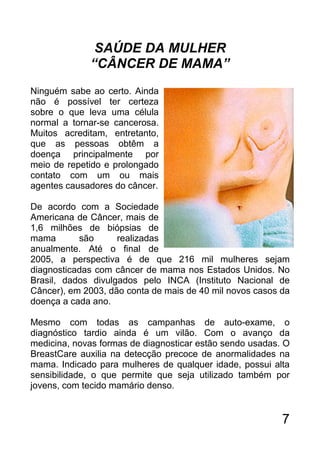 SAÚDE DA MULHER
             “CÂNCER DE MAMA”
Ninguém sabe ao certo. Ainda
não é possível ter certeza
sobre o que leva uma célula
normal a tornar-se cancerosa.
Muitos acreditam, entretanto,
que as pessoas obtêm a
doença principalmente por
meio de repetido e prolongado
contato com um ou mais
agentes causadores do câncer.

De acordo com a Sociedade
Americana de Câncer, mais de
1,6 milhões de biópsias de
mama       são      realizadas
anualmente. Até o final de
2005, a perspectiva é de que 216 mil mulheres sejam
diagnosticadas com câncer de mama nos Estados Unidos. No
Brasil, dados divulgados pelo INCA (Instituto Nacional de
Câncer), em 2003, dão conta de mais de 40 mil novos casos da
doença a cada ano.

Mesmo com todas as campanhas de auto-exame, o
diagnóstico tardio ainda é um vilão. Com o avanço da
medicina, novas formas de diagnosticar estão sendo usadas. O
BreastCare auxilia na detecção precoce de anormalidades na
mama. Indicado para mulheres de qualquer idade, possui alta
sensibilidade, o que permite que seja utilizado também por
jovens, com tecido mamário denso.


                                                          7
 