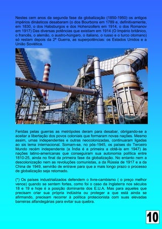 Nestes cem anos da segunda fase da globalização (1850-1950) os antigos
impérios dinásticos desabaram (o dos Bourbons em 1789 e, definitivamente,
em 1830, o dos Habsburgos e dos Hohenzollers em 1914, o dos Romanov
em 1917) Das diversas potências que existiam em 1914 (O Império britânico,
o francês, o alemão, o austro-húngaro, o italiano, o russo e o turco otomano)
só restam depois da 2ª Guerra, as superpotências: os Estados Unidos e a
União Soviética.




Feridas pelas guerras as metrópoles deram para desabar, obrigando-se a
aceitar a libertação dos povos coloniais que formaram novas nações. Mesmo
assim, umas independentes e outras neocolonizadas, continuaram ligadas
ao sis tema internacional. Somam-se, no pós-1945, os países do Terceiro
Mundo recém independente (a Índia é a primeira a obtê-la em 1947) às
nações latino-americanas que conseguiram sua autonomia política entre
1810-25, ainda no final da primeira fase da globalização. No entanto nem a
descolonização nem as revoluções comunistas, a da Rússia de 1917 e a da
China de 1949, servirão de entrave para que a mais longo prazo o processo
de globalização seja retomado.

(*) Os países industrializados defendem o livre-cambismo ( o preço melhor
vence) quando se sentem fortes, como foi o caso da Inglaterra nos séculos
18 e 19 e hoje é a posição dominante dos E.U.A. Mas para aqueles que
precisam criar sua própria indústria ou proteger a que está ainda se
afirmando, precisam recorrer à política protecionista com suas elevadas
barreiras alfandegárias para evitar sua quebra.
 
