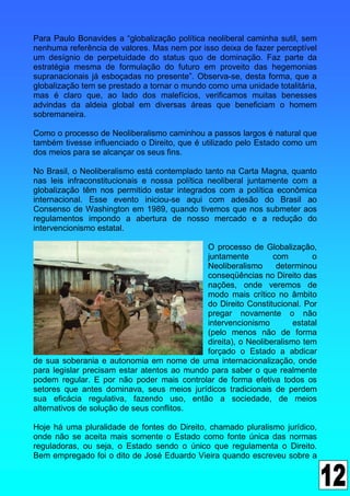 Para Paulo Bonavides a “globalização política neoliberal caminha sutil, sem
nenhuma referência de valores. Mas nem por isso deixa de fazer perceptível
um desígnio de perpetuidade do status quo de dominação. Faz parte da
estratégia mesma de formulação do futuro em proveito das hegemonias
supranacionais já esboçadas no presente”. Observa-se, desta forma, que a
globalização tem se prestado a tornar o mundo como uma unidade totalitária,
mas é claro que, ao lado dos malefícios, verificamos muitas benesses
advindas da aldeia global em diversas áreas que beneficiam o homem
sobremaneira.

Como o processo de Neoliberalismo caminhou a passos largos é natural que
também tivesse influenciado o Direito, que é utilizado pelo Estado como um
dos meios para se alcançar os seus fins.

No Brasil, o Neoliberalismo está contemplado tanto na Carta Magna, quanto
nas leis infraconstitucionais e nossa política neoliberal juntamente com a
globalização têm nos permitido estar integrados com a política econômica
internacional. Esse evento iniciou-se aqui com adesão do Brasil ao
Consenso de Washington em 1989, quando tivemos que nos submeter aos
regulamentos impondo a abertura de nosso mercado e a redução do
intervencionismo estatal.

                                             O processo de Globalização,
                                             juntamente         com        o
                                             Neoliberalismo      determinou
                                             conseqüências no Direito das
                                             nações, onde veremos de
                                             modo mais crítico no âmbito
                                             do Direito Constitucional. Por
                                             pregar novamente o não
                                             intervencionismo         estatal
                                             (pelo menos não de forma
                                             direita), o Neoliberalismo tem
                                             forçado o Estado a abdicar
de sua soberania e autonomia em nome de uma internacionalização, onde
para legislar precisam estar atentos ao mundo para saber o que realmente
podem regular. E por não poder mais controlar de forma efetiva todos os
setores que antes dominava, seus meios jurídicos tradicionais de perdem
sua eficácia regulativa, fazendo uso, então a sociedade, de meios
alternativos de solução de seus conflitos.

Hoje há uma pluralidade de fontes do Direito, chamado pluralismo jurídico,
onde não se aceita mais somente o Estado como fonte única das normas
reguladoras, ou seja, o Estado sendo o único que regulamenta o Direito.
Bem empregado foi o dito de José Eduardo Vieira quando escreveu sobre a
 