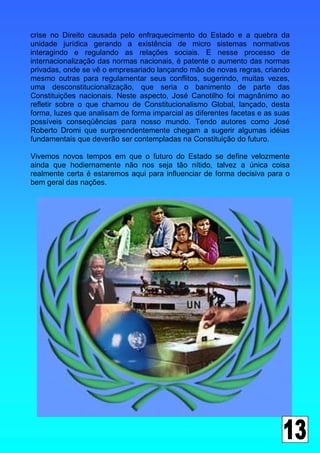 crise no Direito causada pelo enfraquecimento do Estado e a quebra da
unidade jurídica gerando a existência de micro sistemas normativos
interagindo e regulando as relações sociais. E nesse processo de
internacionalização das normas nacionais, é patente o aumento das normas
privadas, onde se vê o empresariado lançando mão de novas regras, criando
mesmo outras para regulamentar seus conflitos, sugerindo, muitas vezes,
uma desconstitucionalização, que seria o banimento de parte das
Constituições nacionais. Neste aspecto, José Canotilho foi magnânimo ao
refletir sobre o que chamou de Constitucionalismo Global, lançado, desta
forma, luzes que analisam de forma imparcial as diferentes facetas e as suas
possíveis conseqüências para nosso mundo. Tendo autores como José
Roberto Dromi que surpreendentemente chegam a sugerir algumas idéias
fundamentais que deverão ser contempladas na Constituição do futuro.

Vivemos novos tempos em que o futuro do Estado se define velozmente
ainda que hodiernamente não nos seja tão nítido, talvez a única coisa
realmente certa é estaremos aqui para influenciar de forma decisiva para o
bem geral das nações.
 