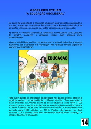VISÕES INTELECTUAIS
                 “A EDUCAÇÃO NEOLIBERAL”


Do ponto de vista liberal, a educação ocupa um lugar central na sociedade e,
por isso, precisa ser incentivada. De acordo com o Banco Mundial são duas
as tarefas relevantes ao capital que estão colocadas para a educação:

a) ampliar o mercado consumidor, apostando na educação como geradora
de trabalho, consumo e cidadania (incluir mais pessoas como
consumidoras);

b) gerar estabilidade política nos países com a subordinação dos processos
educativos aos interesses da reprodução das relações sociais capitalistas
(garantir governabilidade).




Para quem duvida da priorização da educação nos países pobres, observe o
seguinte trecho do vice-presidente do Banco Mundial: “Para nós, não há
maior prioridade na América Latina do que a educação. entre 1987 e 1992
nosso programa anual de empréstimos para a educação na América Latina e
o Caribe aumentou de 85 para 780 milhões de dólares, e antecipamos outro
aumento para 1000 milhões em 1994”. Porém, não vamos nos iludir
pensando que a grande tarefa dos mecanismos internacionais a serviço do
capital é financiar a educação.
 