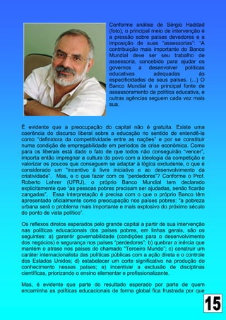 Conforme análise de Sérgio Haddad
                                     (foto), o principal meio de intervenção é
                                     a pressão sobre países devedores e a
                                     imposição de suas “assessorias”: “A
                                     contribuição mais importante do Banco
                                     Mundial deve ser seu trabalho de
                                     assessoria, concebido para ajudar os
                                     governos a desenvolver políticas
                                     educativas           adequadas         às
                                     especificidades de seus países. (...) O
                                     Banco Mundial é a principal fonte de
                                     assessoramento da política educativa, e
                                     outras agências seguem cada vez mais
                                     sua.



É evidente que a preocupação do capital não é gratuita. Existe uma
coerência do discurso liberal sobre a educação no sentido de entendê-la
como “definidora da competitividade entre as nações” e por se constituir
numa condição de empregabilidade em períodos de crise econômica. Como
para os liberais está dado o fato de que todos não conseguirão “vencer”,
importa então impregnar a cultura do povo com a ideologia da competição e
valorizar os poucos que conseguem se adaptar à lógica excludente, o que é
considerado um “incentivo à livre iniciativa e ao desenvolvimento da
criatividade”. Mas, e o que fazer com os “perdedores”? Conforme o Prof.
Roberto Lehrer (UFRJ), o próprio Banco Mundial tem declarado
explicitamente que “as pessoas pobres precisam ser ajudadas, senão ficarão
zangadas”. Essa interpretação é precisa com o que o próprio Banco têm
apresentado oficialmente como preocupação nos países pobres: “a pobreza
urbana será o problema mais importante e mais explosivo do próximo século
do ponto de vista político”.

Os reflexos diretos esperados pelo grande capital a partir de sua intervenção
nas políticas educacionais dos países pobres, em linhas gerais, são os
seguintes: a) garantir governabilidade (condições para o desenvolvimento
dos negócios) e segurança nos países “perdedores”; b) quebrar a inércia que
mantém o atraso nos países do chamado “Terceiro Mundo”; c) construir um
caráter internacionalista das políticas públicas com a ação direta e o controle
dos Estados Unidos; d) estabelecer um corte significativo na produção do
conhecimento nesses países; e) incentivar a exclusão de disciplinas
científicas, priorizando o ensino elementar e profissionalizante.

Mas, é evidente que parte do resultado esperado por parte de quem
encaminha as políticas educacionais de forma global fica frustrada por que
 