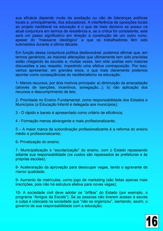 sua eficácia depende muito da aceitação ou não de lideranças políticas
locais e, principalmente, dos educadores. A interferência de oposições locais
ao projeto neoliberal na educação é o que de mais decisivo se possui na
atual conjuntura em termos de resistência e, se a crítica for consistente, este
será um passo significativo em direção à construção de um outro rumo,
apesar do “massacre ideológico” a que os trabalhadores têm sido
submetidos durante a última década.

Em função dessa conjuntura política desfavorável, podemos afirmar que, em
termos genéricos, as maiores alterações que ultimamente tem sido previstas
estão chegando às escolas e, muitas vezes, tem sido aceitas sem maiores
discussões a seu respeito, impedindo uma efetiva contraposição. Por isso,
vamos apresentar, em grandes eixos, o que mais claramente podemos
apontar como conseqüências do neoliberalismo na educação:

1- Menos recursos, por dois motivos principais: a) diminuição da arrecadação
(através de isenções, incentivos, sonegação...); b) não aplicação dos
recursos e descumprimento de leis;

2- Prioridade no Ensino Fundamental, como responsabilidade dos Estados e
Municípios (a Educação Infantil é delegada aos municípios);

3 - O rápido e barato é apresentado como critério de eficiência;

4 - Formação menos abrangente e mais profissionalizante;

5 – A maior marca da subordinação profissionalizante é a reforma do ensino
médio e profissionalizante;

6- Privatização do ensino;

7- Municipalização e “escolarização” do ensino, com o Estado repassando
adiante sua responsabilidade (os custos são repassados às prefeituras e às
próprias escolas);

8- Aceleraração da aprovação para desocupar vagas, tendo o agravante da
menor qualidade;

9- Aumento de matrículas, como jogo de marketing (são feitas apenas mais
inscrições, pois não há estrutura efetiva para novas vagas);

10- A sociedade civil deve adotar os “órfãos” do Estado (por exemplo, o
programa “Amigos da Escola”). Se as pessoas não tiverem acesso à escola
a culpa é colocada na sociedade que “não se organizou”, isentando, assim, o
governo de sua responsabilidade com a educação;
 