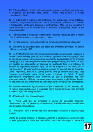 11- O Ensino Médio dividido entre educação regular e profissionalizante, com
a tendência de priorizar este último:      “mais ‘mão-de-obra’ e menos
consciência crítica”;.

12- A autonomia é apenas administrativa. As avaliações, livros didáticos,
currículos, programas, conteúdos, cursos de formação, critérios de “controle”
e fiscalização, continuam dirigidos e centralizados. Mas, no que se refere à
parte financeira (como infra-estrutura, merenda, transporte), passa a ser
descentralizada;

13- Produtividade e eficiência empresarial (máximo resultado com o menor
custo): não interessa o conhecimento crítico;

14- Nova linguagem, com a utilização de termos neoliberais na educação;

15 - Modismo da qualidade total (no estilo das empresas privadas) na escola
pública, a partir de 1980;

16- Os PCNs (Parâmetros Curriculares Nacionais) são ambíguos (possuem 2
visões contraditórias), pois se, por um lado, aparece uma preocupação com
as questões sociais, com a presença dos temas transversais como proposta
pedagógica e a participação de intelectuais progressistas, por outro, há todo
um caráter de adequação ao sistema de qualidade total e a retirada do
Estado. É importante recordar que os PCNs surgiram já no início do 1º.
mandato de FHC, quando foi reunido um grupo de intelectuais da Espanha,
Chile, Argentina, Bolívia e outros países que já tinham realizado suas
reformas neoliberais, para iniciar esse processo no Brasil. A parte
considerada progressista não funciona, já que a proposta não vem
acompanhada de políticas que assegurem sua efetiva implantação, ficando
na dependência das instâncias da sociedade civil e dos próprios professores.

17- Mudança do termo “igualdade social” para “eqüidade social”, ou seja, não
há mais a preocupação com a igualdade como direito de todos, mas somente
a “amenização” da desigualdade;

18 - Privatização das Universidades;

19 – Nova LDB (Lei de Diretrizes e Bases da Educação Nacional)
determinando as competências da federação, transferindo responsabilidades
aos Estados e Municípios;

20 - Parcerias com a sociedade civil (empresas privadas e organizações
sociais).

Diante da análise anterior, a atuação coerente e socialmente comprometida
na educação parece cada vez mais difícil, tendo em vista que a causa dos
 