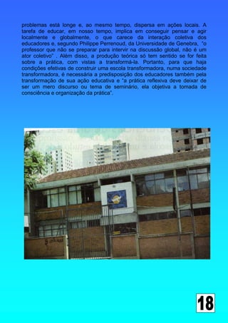 problemas está longe e, ao mesmo tempo, dispersa em ações locais. A
tarefa de educar, em nosso tempo, implica em conseguir pensar e agir
localmente e globalmente, o que carece da interação coletiva dos
educadores e, segundo Philippe Perrenoud, da Universidade de Genebra, “o
professor que não se preparar para intervir na discussão global, não é um
ator coletivo” . Além disso, a produção teórica só tem sentido se for feita
sobre a prática, com vistas a transformá-la. Portanto, para que haja
condições efetivas de construir uma escola transformadora, numa sociedade
transformadora, é necessária a predisposição dos educadores também pela
transformação de sua ação educativa e “a prática reflexiva deve deixar de
ser um mero discurso ou tema de seminário, ela objetiva a tomada de
consciência e organização da prática”.
 