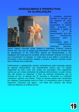 DESEQUILÍBRIOS E PERSPECTIVAS
                   DA GLOBALIZAÇÃO
                                                  O processo produtivo
                                                  mundial é formado por
                                                  um conjunto de umas
                                                  400-450           grandes
                                                  corporações (a maioria
                                                  delas     produtora    de
                                                  automóveis e ligada ao
                                                  petróleo       e       às
                                                  comunicações) que têm
                                                  seus        investimentos
                                                  espalhados     pelos    5
                                                  continentes.            A
                                                  nacionalidade delas é
                                                           majoritariamente
                                                  americana,      japonesa,
alemã, inglesa, francesa, suíça, italiana e holandesa. Portanto, pode-se
afirmar sem erro que os países que assumiram o controle da primeira fase
da globalização (a de 1450-1850), apesar da descolonização e dos
desgastes das duas guerras mundiais, ainda continuam obtendo os frutos do
que conquistaram no passado. A r azão disso é que detêm o monopólio da
tecnologia e seus orçamentos, estatais e privados, dedicam imensas verbas
para a ciência pura e aplicada.

Politicamente a globalização recente caracteriza-se pela crescente adoção
de regimes democráticos. Um levantamento indicou que 112 países
integrantes da ONU, entre 182, podem ser apontados como seguidores
(ainda que com várias restrições) de práticas democráticas, ou pelo menos,
não são tiranias ou ditaduras. A título de exemplo lembramos que na
América do Sul, na década dos 70, somente a Venezuela e a Colômbia
mantinham regimes civis eleitos. Todos os demais países eram dominados
por militares ( personalistas como no Chile, ou corporativos como no Brasil e
Argentina). Enquanto que agora , nos finais dos noventa, não temos
nenhuma ditadura na América do Sul.
 