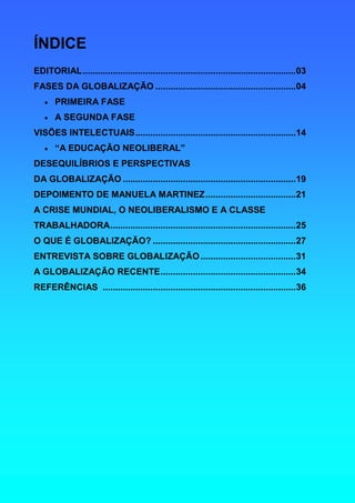 ÍNDICE
EDITORIAL.....................................................................................03
FASES DA GLOBALIZAÇÃO ........................................................04
   •   PRIMEIRA FASE
   •   A SEGUNDA FASE
VISÕES INTELECTUAIS................................................................14
   •   “A EDUCAÇÃO NEOLIBERAL”
DESEQUILÍBRIOS E PERSPECTIVAS
DA GLOBALIZAÇÃO .....................................................................19
DEPOIMENTO DE MANUELA MARTINEZ....................................21
A CRISE MUNDIAL, O NEOLIBERALISMO E A CLASSE
TRABALHADORA..........................................................................25
O QUE É GLOBALIZAÇÃO? .........................................................27
ENTREVISTA SOBRE GLOBALIZAÇÃO ......................................31
A GLOBALIZAÇÃO RECENTE......................................................34
REFERÊNCIAS .............................................................................36
 