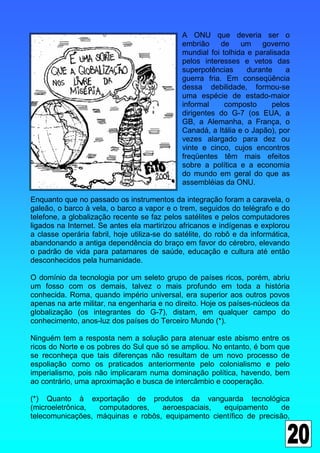 A ONU que deveria ser o
                                              embrião     de    um    governo
                                              mundial foi tolhida e paralisada
                                              pelos interesses e vetos das
                                              superpotências      durante    a
                                              guerra fria. Em conseqüência
                                              dessa debilidade, formou-se
                                              uma espécie de estado-maior
                                              informal     composto      pelos
                                              dirigentes do G-7 (os EUA, a
                                              GB, a Alemanha, a França, o
                                              Canadá, a Itália e o Japão), por
                                              vezes alargado para dez ou
                                              vinte e cinco, cujos encontros
                                              freqüentes têm mais efeitos
                                              sobre a política e a economia
                                              do mundo em geral do que as
                                              assembléias da ONU.

Enquanto que no passado os instrumentos da integração foram a caravela, o
galeão, o barco à vela, o barco a vapor e o trem, seguidos do telégrafo e do
telefone, a globalização recente se faz pelos satélites e pelos computadores
ligados na Internet. Se antes ela martirizou africanos e indígenas e explorou
a classe operária fabril, hoje utiliza-se do satélite, do robô e da informática,
abandonando a antiga dependência do braço em favor do cérebro, elevando
o padrão de vida para patamares de saúde, educação e cultura até então
desconhecidos pela humanidade.

O domínio da tecnologia por um seleto grupo de países ricos, porém, abriu
um fosso com os demais, talvez o mais profundo em toda a história
conhecida. Roma, quando império universal, era superior aos outros povos
apenas na arte militar, na engenharia e no direito. Hoje os países-núcleos da
globalização (os integrantes do G-7), distam, em qualquer campo do
conhecimento, anos-luz dos países do Terceiro Mundo (*).

Ninguém tem a resposta nem a solução para atenuar este abismo entre os
ricos do Norte e os pobres do Sul que só se ampliou. No entanto, é bom que
se reconheça que tais diferenças não resultam de um novo processo de
espoliação como os praticados anteriormente pelo colonialismo e pelo
imperialismo, pois não implicaram numa dominação política, havendo, bem
ao contrário, uma aproximação e busca de intercâmbio e cooperação.

(*) Quanto à exportação de produtos da vanguarda tecnológica
(microeletrônica, computadores,    aeroespaciais,  equipamento      de
telecomunicações, máquinas e robôs, equipamento científico de precisão,
 
