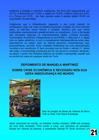 medicina e biologia e químicos orgânicos), Os EUA são responsáveis por
20,7%; a Alemanha por 13,3%; o Japão por 12,6%; o Reino Unido por 6,2%,
e a França por 3,0% , etc..logo apenas estes 5 países detêm 55,8% da
exportação mundial delas.

Imagina-se que a Globalização, seguindo o seu curso natural, irá
enfraquecer cada vez mais os estados-nacionais surgidos há cinco séculos
atrás, ou dar-lhes novas formas e funções, fazendo com que novas
instituições supranacionais gradativamente os substituam. Com a formação
dos mercados regionais ou intercontinentais (Nafta, Unidade Européia,
Comunidade Econômica Independente [a ex-URSS], o Mercosul e o Japão
com os tigres asiáticos), e com a conseqüente interdependência entre eles,
assentam-se as bases para os futuros governos transnacionais que,
provavelmente, servirão como unidades federativas de uma administração
mundial a ser constituída. É bem provável que ao findar o século 21, talvez
até antes, a humanidade conhecerá por fim um governo universal, atingindo-
se assim o sonho dos filósofos estóicos do homem cosmopolita, aquele que
se sentirá em casa em qualquer parte da Terra.


          DEPOIMENTO DE MANUELA MARTINEZ
  SOBRE CRISE ECONÔMICA E RECESSÃO NOS EUA
         GERA INSEGURANÇA NO MUNDO




                              Sala de pregão da Bolsa de Valores de Nova
                              York ou New York Stock Exchange



Maior economia do mundo, os Estados Unidos iniciaram 2008 sob ameaça
de uma forte recessão. Para conter a crise, que derrubou as principais
Bolsas de Valores do planeta, o presidente George W. Bush anunciou um
 