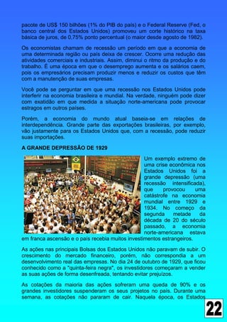 pacote de US$ 150 bilhões (1% do PIB do país) e o Federal Reserve (Fed, o
banco central dos Estados Unidos) promoveu um corte histórico na taxa
básica de juros, de 0,75% ponto percentual (o maior desde agosto de 1982).

Os economistas chamam de recessão um período em que a economia de
uma determinada região ou país deixa de crescer. Ocorre uma redução das
atividades comerciais e industriais. Assim, diminui o ritmo da produção e do
trabalho. É uma época em que o desemprego aumenta e os salários caem,
pois os empresários precisam produzir menos e reduzir os custos que têm
com a manutenção de suas empresas.

Você pode se perguntar em que uma recessão nos Estados Unidos pode
interferir na economia brasileira e mundial. Na verdade, ninguém pode dizer
com exatidão em que medida a situação norte-americana pode provocar
estragos em outros países.

Porém, a economia do mundo atual baseia-se em relações de
interdependência. Grande parte das exportações brasileiras, por exemplo,
vão justamente para os Estados Unidos que, com a recessão, pode reduzir
suas importações.

A GRANDE DEPRESSÃO DE 1929
                                                  Um exemplo extremo de
                                                  uma crise econômica nos
                                                  Estados Unidos foi a
                                                  grande depressão (uma
                                                  recessão intensificada),
                                                  que     provocou     uma
                                                  catástrofe na economia
                                                  mundial entre 1929 e
                                                  1934. No começo da
                                                  segunda     metade    da
                                                  década de 20 do século
                                                  passado, a economia
                                                  norte-americana estava
em franca ascensão e o país recebia muitos investimentos estrangeiros.

As ações nas principais Bolsas dos Estados Unidos não paravam de subir. O
crescimento do mercado financeiro, porém, não correspondia a um
desenvolvimento real das empresas. No dia 24 de outubro de 1929, que ficou
conhecido como a "quinta-feira negra", os investidores começaram a vender
as suas ações de forma desenfreada, tentando evitar prejuízos.

As cotações da maioria das ações sofreram uma queda de 90% e os
grandes investidores suspenderam os seus projetos no país. Durante uma
semana, as cotações não pararam de cair. Naquela época, os Estados
 