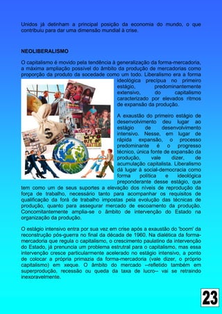 Unidos já detinham a principal posição da economia do mundo, o que
contribuiu para dar uma dimensão mundial à crise.


NEOLIBERALISMO

O capitalismo é movido pela tendência à generalização da forma-mercadoria,
a máxima ampliação possível do âmbito da produção de mercadorias como
proporção da produto da socedade como um todo. Liberalismo era a forma
                                        ideológica precípua no primeiro
                                        estágio,       predominantemente
                                        extensivo,     do      capitalismo
                                        caracterizado por elevados ritmos
                                        de expansão da produção.

                                       A exaustão do primeiro estágio de
                                       desenvolvimento deu lugar ao
                                       estágio      de      desenvolvimento
                                       intensivo. Nesse, em lugar de
                                       rápida expansão, o processo
                                       predominante é o progresso
                                       técnico, única fonte de expansão da
                                       produção,       vale    dizer,     de
                                       acumulação capitalista. Liberalismo
                                       dá lugar à social-democracia como
                                       forma     política    e    ideológica
                                       preponderante desse estágio, que
tem como um de seus suportes a elevação dos níveis de reprodução da
força de trabalho, necessário tanto para acompanhar os requisitos de
qualificação da forá de trabalho impostas pela evolução das técnicas de
produção, quanto para assegurar mercado de escoamento da produção.
Concomitantemente amplia-se o ãmbito de intervenção do Estado na
organização da produção.

O estágio intensivo entra por sua vez em crise após a exaustão do 'boom' da
reconstrução pós-guerra no final da década de 1960. Na dialética da forma-
mercadoria que regula o capitalismo, o crescimento paulatino da intervenção
do Estado, já prenuncia um problema estrutral para o capitalismo, mas essa
intervenção cresce particularmente acelerado no estágio intensivo, a ponto
de colocar a própria primazia da forma-mercadoria (vale dizer, o próprio
capitalismo) em xeque. O âmbito do mercado --refletido também em
superprodução, recessão ou queda da taxa de lucro-- vai se retraindo
inexoravelmente.
 