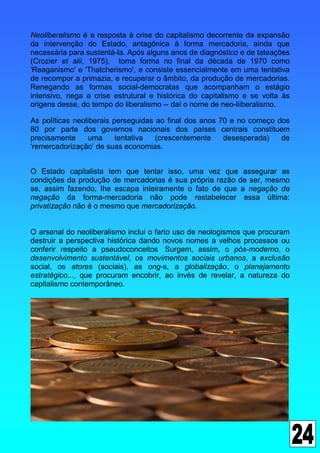 Neoliberalismo é a resposta à crise do capitalismo decorrente da expansão
da intervenção do Estado, antagônica à forma mercadoria, ainda que
necessária para sustentá-la. Após alguns anos de diagnóstico e de tateações
(Crozier et alii, 1975), toma forma no final da década de 1970 como
'Reaganismo' e 'Thatcherismo', e consiste essencialmente em uma tentativa
de recompor a primazia, e recuperar o âmbito, da produção de mercadorias.
Renegando as formas social-democratas que acompanham o estágio
intensivo, nega a crise estrutural e histórica do capitalismo e se volta às
origens desse, do tempo do liberalismo -- daí o nome de neo-liiberalismo.

As políticas neoliberais perseguidas ao final dos anos 70 e no começo dos
80 por parte dos governos nacionais dos países centrais constituem
precisamente     uma      tentativa  (crescentemente    desesperada)   de
'remercadorização’ de suas economias.


O Estado capitalista tem que tentar isso, uma vez que assegurar as
condições da produção de mercadorias é sua própria razão de ser, mesmo
se, assim fazendo, Ihe escapa inteiramente o fato de que a negação da
negação da forma-mercadoria não pode restabelecer essa última:
privatização não é o mesmo que mercadorização.


O arsenal do neoliberalismo inclui o farto uso de neologismos que procuram
destruir a perspectiva histórica dando novos nomes a velhos processos ou
conferir respeito a pseudoconceitos Surgem, assim, o pós-moderno, o
desenvolvimento sustentável, os movimentos sociais urbanos, a exclusão
social, os atores (sociais), as ong-s, a globalização, o planejamento
estratégico..., que procuram encobrir, ao invés de revelar, a natureza do
capitalismo contemporâneo.
 