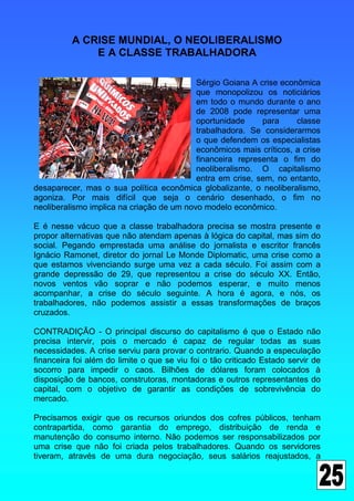 A CRISE MUNDIAL, O NEOLIBERALISMO
              E A CLASSE TRABALHADORA

                                           Sérgio Goiana A crise econômica
                                           que monopolizou os noticiários
                                           em todo o mundo durante o ano
                                           de 2008 pode representar uma
                                           oportunidade     para     classe
                                           trabalhadora. Se considerarmos
                                           o que defendem os especialistas
                                           econômicos mais críticos, a crise
                                           financeira representa o fim do
                                           neoliberalismo. O capitalismo
                                           entra em crise, sem, no entanto,
desaparecer, mas o sua política econômica globalizante, o neoliberalismo,
agoniza. Por mais difícil que seja o cenário desenhado, o fim no
neoliberalismo implica na criação de um novo modelo econômico.

E é nesse vácuo que a classe trabalhadora precisa se mostra presente e
propor alternativas que não atendam apenas à lógica do capital, mas sim do
social. Pegando emprestada uma análise do jornalista e escritor francês
Ignácio Ramonet, diretor do jornal Le Monde Diplomatic, uma crise como a
que estamos vivenciando surge uma vez a cada século. Foi assim com a
grande depressão de 29, que representou a crise do século XX. Então,
novos ventos vão soprar e não podemos esperar, e muito menos
acompanhar, a crise do século seguinte. A hora é agora, e nós, os
trabalhadores, não podemos assistir a essas transformações de braços
cruzados.

CONTRADIÇÃO - O principal discurso do capitalismo é que o Estado não
precisa intervir, pois o mercado é capaz de regular todas as suas
necessidades. A crise serviu para provar o contrario. Quando a especulação
financeira foi além do limite o que se viu foi o tão criticado Estado servir de
socorro para impedir o caos. Bilhões de dólares foram colocados à
disposição de bancos, construtoras, montadoras e outros representantes do
capital, com o objetivo de garantir as condições de sobrevivência do
mercado.

Precisamos exigir que os recursos oriundos dos cofres públicos, tenham
contrapartida, como garantia do emprego, distribuição de renda e
manutenção do consumo interno. Não podemos ser responsabilizados por
uma crise que não foi criada pelos trabalhadores. Quando os servidores
tiveram, através de uma dura negociação, seus salários reajustados, a
 