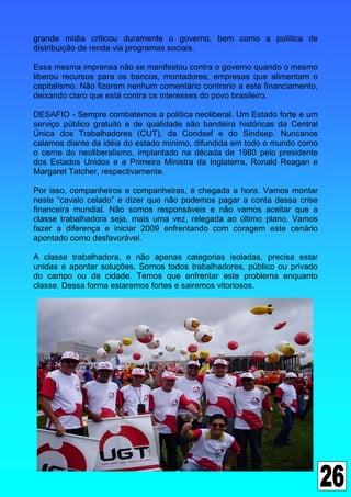 grande mídia criticou duramente o governo, bem como a política de
distribuição de renda via programas sociais.

Essa mesma imprensa não se manifestou contra o governo quando o mesmo
liberou recursos para os bancos, montadores, empresas que alimentam o
capitalismo. Não fizeram nenhum comentário contrario a este financiamento,
deixando claro que está contra os interesses do povo brasileiro.

DESAFIO - Sempre combatemos a política neoliberal. Um Estado forte e um
serviço público gratuito e de qualidade são bandeira históricas da Central
Única dos Trabalhadores (CUT), da Condsef e do Sindsep. Nuncanos
calamos diante da idéia do estado mínimo, difundida em todo o mundo como
o cerne do neoliberalismo, implantado na década de 1980 pelo presidente
dos Estados Unidos e a Primeira Ministra da Inglaterra, Ronald Reagan e
Margaret Tatcher, respectivamente.

Por isso, companheiros e companheiras, é chegada a hora. Vamos montar
neste “cavalo celado” e dizer que não podemos pagar a conta dessa crise
financeira mundial. Não somos responsáveis e não vamos aceitar que a
classe trabalhadora seja, mais uma vez, relegada ao último plano. Vamos
fazer a diferença e iniciar 2009 enfrentando com coragem este cenário
apontado como desfavorável.

A classe trabalhadora, e não apenas categorias isoladas, precisa estar
unidas e apontar soluções. Somos todos trabalhadores, público ou privado
do campo ou da cidade. Temos que enfrentar este problema enquanto
classe. Dessa forma estaremos fortes e sairemos vitoriosos.
 