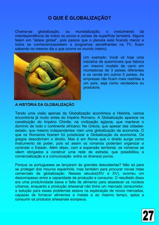 O QUE É GLOBALIZAÇÃO?

Chama-se     globalização,   ou    mundialização,  o     crescimento     da
interdependência de todos os povos e países da superfície terrestre. Alguns
falam em “aldeia global”, pois parece que o planeta está ficando menor e
todos se conhecem(assistem a programas semelhantes na TV, ficam
sabendo no mesmo dia o que ocorre no mundo inteiro).

                                       Um exemplo: Você vê hoje uma
                                       indústria de automóveis que fabrica
                                       um mesmo modelo de carro em
                                       montadoras de 3 países diferentes
                                       e os vende em outros 5 países. As
                                       empresas não ficam mais restritas a
                                       um país, seja como vendedora ou
                                       produtora.



A HISTÓRIA DA GLOBALIZAÇÃO

Tendo uma visão apenas da Globalização econômica a História, vamos
encontrá-la já muito antes do Império Romano. A Globalização aparece na
constituição do Império Chinês; na civilização egípcia, que manteve o
domínio de todo o continente africano; Na Grécia, que apesar das cidades-
estado, que mesmo independentes viam uma globalização da economia. O
que os Romanos fizeram foi jurisdicizar a Globalização da economia. Os
gregos descobriram o direito. Mas é em Roma que o direito surge como
instrumento de poder, pois só assim os romanos poderiam organizar e
controlar o Estado. Além disso, com a expansão territorial, os romanos se
vêem obrigados a construir uma rede de estrada, que possibilitou a
comercialização e a comunicação entre os diversos povos.

Porque os portugueses se lançaram às grandes descobertas? Não só para
se proteger dos mouros espanhóis, mas também para procurar novas rotas
comerciais de globalização. Nesses séculos(XIV e XV), ocorreu um
descompasso entre a capacidade de produção e consumo. O resultado disso
era uma produtividade baixa e falta de alimento para abastecer os núcleos
urbanos, enquanto a produção artesanal não tinha um mercado consumidor,
a solução para esses problemas estava na exploração de novos mercados,
capazes de fornecer alimentos e metais a ao mesmo tempo, aptos a
consumir os produtos artesanais europeus.
 