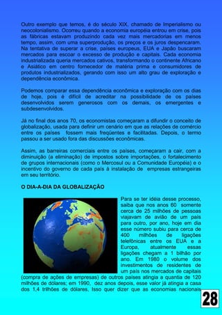 Outro exemplo que temos, é do século XIX, chamado de Imperialismo ou
neocolonialismo. Ocorreu quando a economia européia entrou em crise, pois
as fábricas estavam produzindo cada vez mais mercadorias em menos
tempo, assim, com uma superprodução, os preços e os juros despencaram.
Na tentativa de superar a crise, países europeus, EUA e Japão buscaram
mercados para escoar o excesso de produção e capitais. Cada economia
industrializada queria mercados cativos, transformando o continente Africano
e Asiático em centro fornecedor de matéria prima e consumidores de
produtos industrializados, gerando com isso um alto grau de exploração e
dependência econômica.

Podemos comparar essa dependência econômica e exploração com os dias
de hoje, pois é difícil de acreditar na possibilidade de os países
desenvolvidos serem generosos com os demais, os emergentes e
subdesenvolvidos.

Já no final dos anos 70, os economistas começaram a difundir o conceito de
globalização, usada para definir um cenário em que as relações de comércio
entre os países fossem mais freqüentes e facilitadas. Depois, o termo
passou a ser usado fora das discussões econômicas.

Assim, as barreiras comerciais entre os países, começaram a cair, com a
diminuição (a eliminação) de impostos sobre importações, o fortalecimento
de grupos internacionais (como o Mercosul ou a Comunidade Européia) e o
incentivo do governo de cada país à instalação de empresas estrangeiras
em seu território.

O DIA-A-DIA DA GLOBALIZAÇÃO

                                         Para se ter idéia desse processo,
                                         saiba que nos anos 60 somente
                                         cerca de 25 milhões de pessoas
                                         viajavam de avião de um país
                                         para outro, por ano, hoje em dia
                                         esse número subiu para cerca de
                                         400      milhões    de   ligações
                                         telefônicas entre os EUA e a
                                         Europa,       atualmente    essas
                                         ligações chegam a 1 bilhão por
                                         ano. Em 1980 o volume dos
                                         investimentos de residentes de
                                         um país nos mercados de capitais
(compra de ações de empresas) de outros países atingia a quantia de 120
milhões de dólares; em 1990, dez anos depois, esse valor já atingia a casa
dos 1,4 trilhões de dólares, Isso quer dizer que as economias nacionais
 